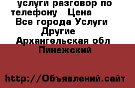 услуги разговор по телефону › Цена ­ 800 - Все города Услуги » Другие   . Архангельская обл.,Пинежский 